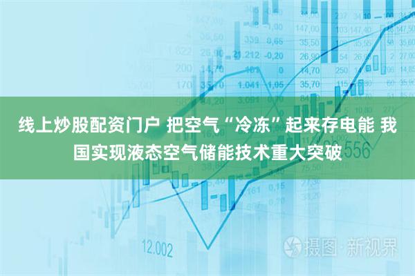 线上炒股配资门户 把空气“冷冻”起来存电能 我国实现液态空气储能技术重大突破